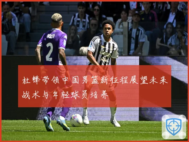 杜锋带领中国男篮新征程展望未来战术与年轻球员培养