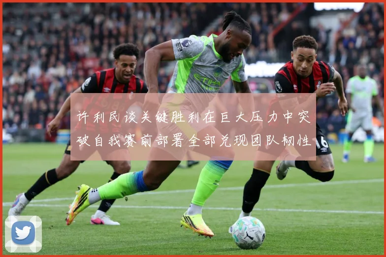 许利民谈关键胜利在巨大压力中突破自我赛前部署全部兑现团队韧性赛场复盘