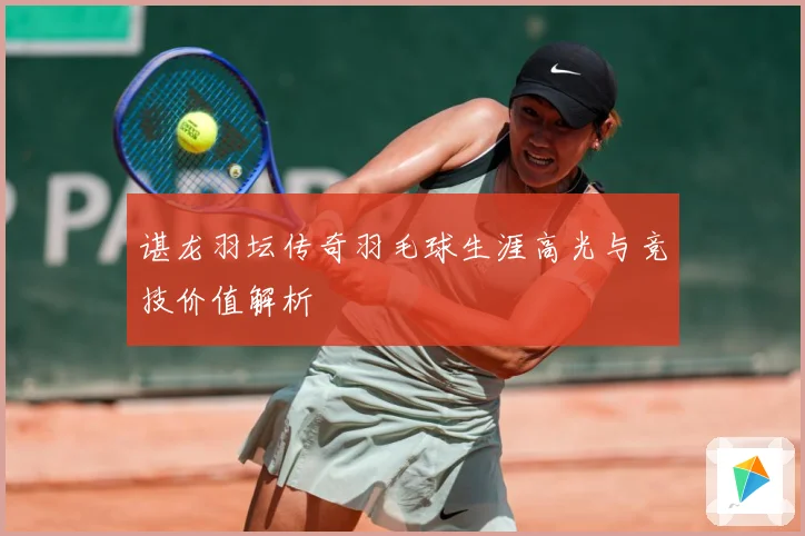 谌龙羽坛传奇羽毛球生涯高光与竞技价值解析