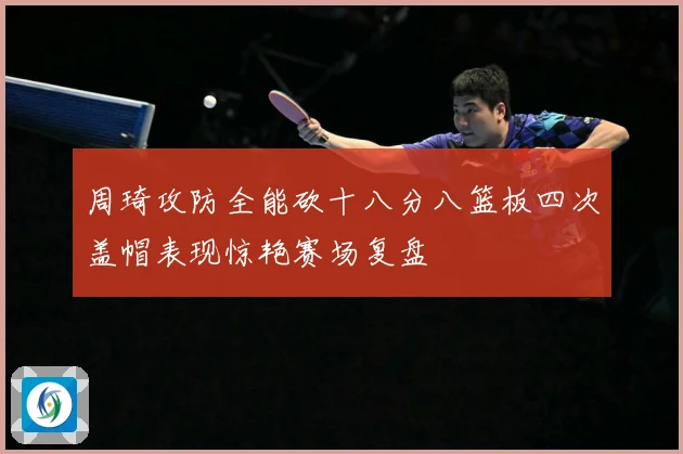 周琦攻防全能砍十八分八篮板四次盖帽表现惊艳赛场复盘