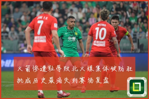 火箭惨遭耻辱败北火媒集体破防狂批成历史最痛失利赛场复盘