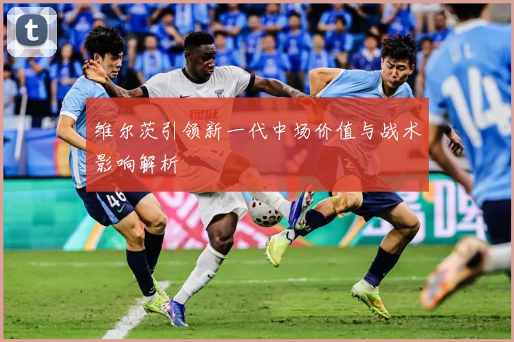 维尔茨引领新一代中场价值与战术影响解析