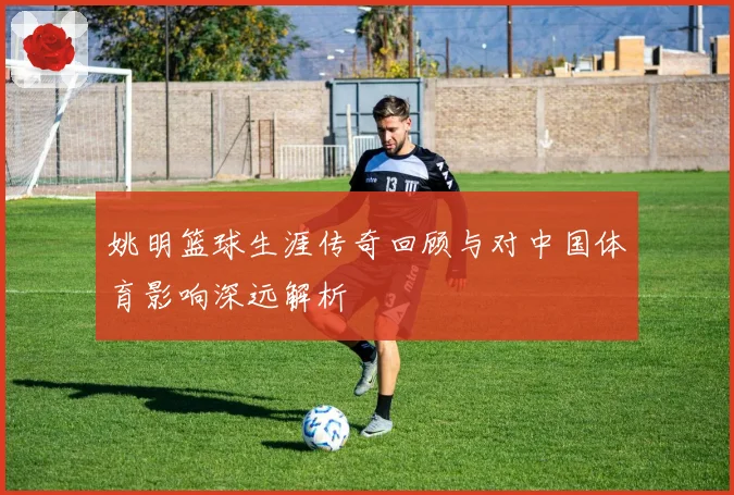 姚明篮球生涯传奇回顾与对中国体育影响深远解析