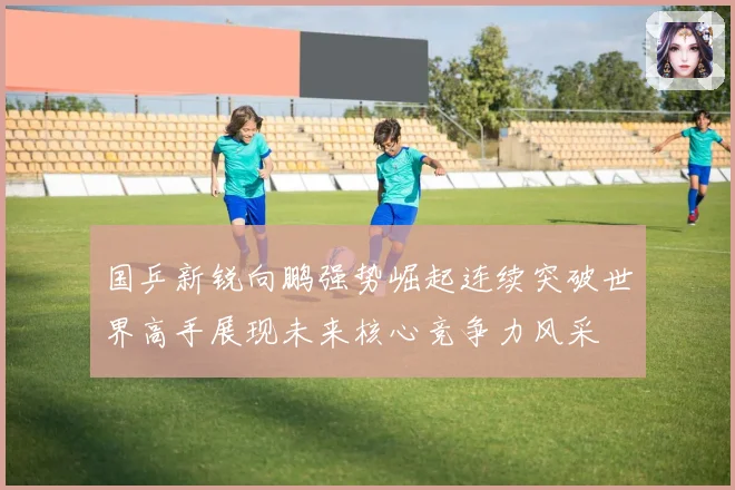 国乒新锐向鹏强势崛起连续突破世界高手展现未来核心竞争力风采