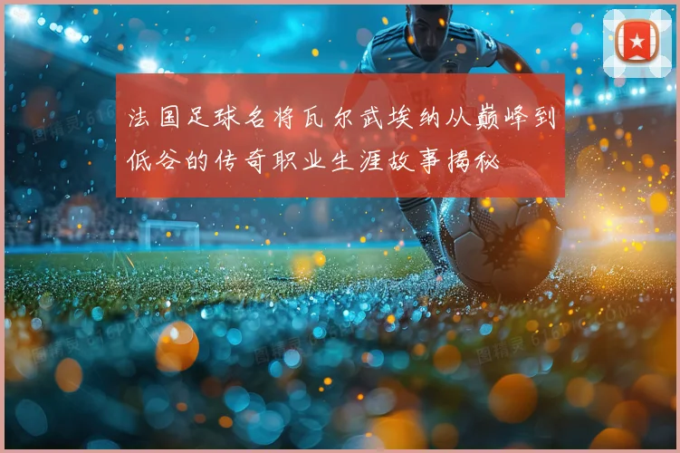 法国足球名将瓦尔武埃纳从巅峰到低谷的传奇职业生涯故事揭秘