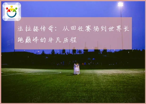 法拉赫传奇：从田径赛场到世界长跑巅峰的非凡历程