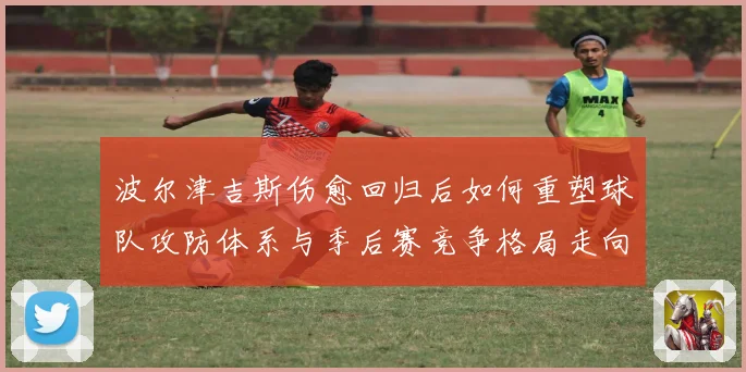 波尔津吉斯伤愈回归后如何重塑球队攻防体系与季后赛竞争格局走向
