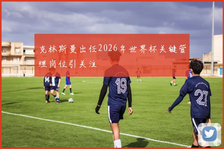 克林斯曼出任2026年世界杯关键管理岗位引关注