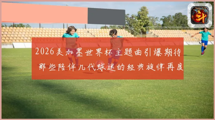 2026美加墨世界杯主题曲引爆期待 那些陪伴几代球迷的经典旋律再度响起