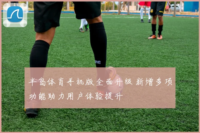 半岛体育手机版全面升级 新增多项功能助力用户体验提升