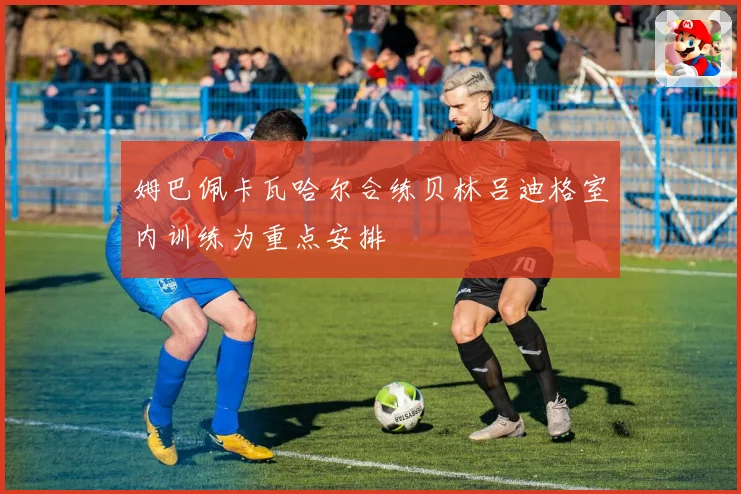 姆巴佩卡瓦哈尔合练贝林吕迪格室内训练为重点安排