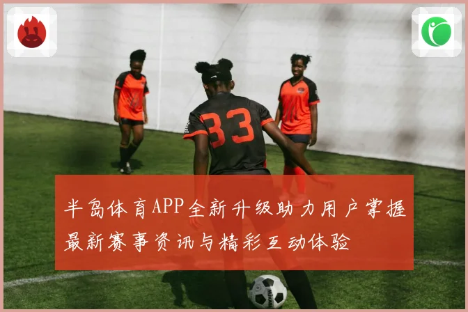 半岛体育APP全新升级助力用户掌握最新赛事资讯与精彩互动体验