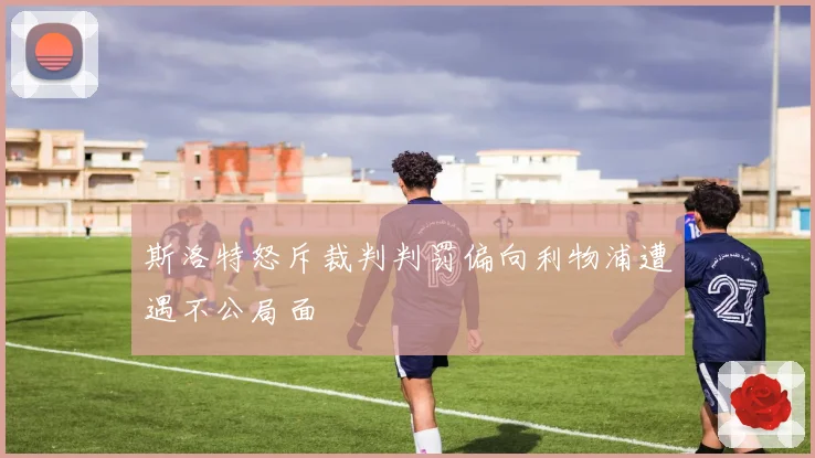 斯洛特怒斥裁判判罚偏向利物浦遭遇不公局面