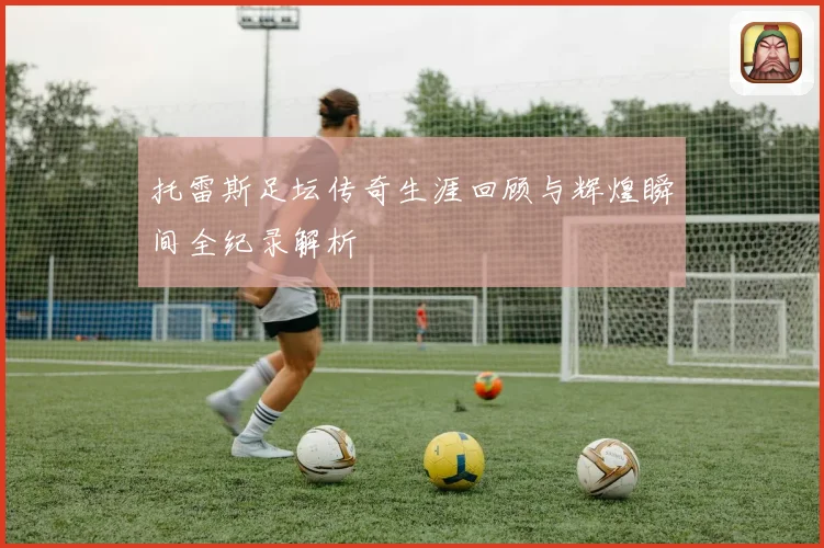 托雷斯足坛传奇生涯回顾与辉煌瞬间全纪录解析