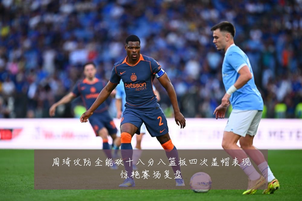周琦攻防全能砍十八分八篮板四次盖帽表现惊艳赛场复盘
