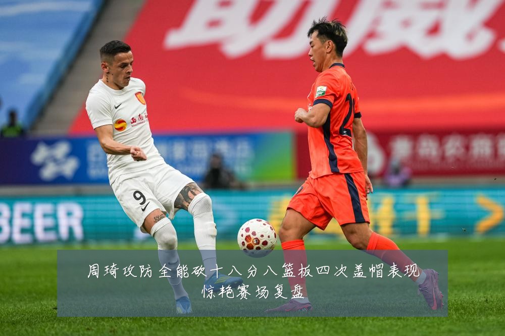 周琦攻防全能砍十八分八篮板四次盖帽表现惊艳赛场复盘